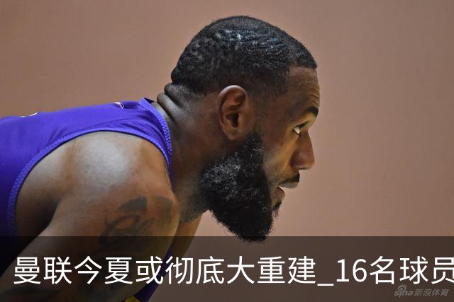 曼联今夏或彻底大重建 16名球员前途未卜包括C罗